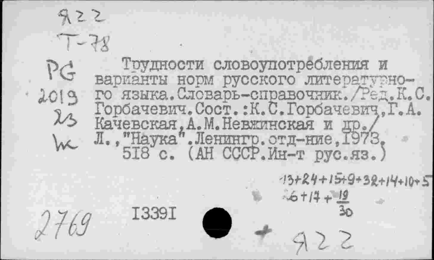 ﻿Л01 з
Трудности словоупотребления и варианты норм русского литепатутно-го языка. Словарь-справочник*. /Ре д. К. С. Горбачевич.Сост.:К.С.Горбачевич,Г. А. Качевская.А.М.Невжинская и др./ Л.,"Наука’.Ленингр.отд-ние,1973.
518 с. (АН СССР.Ин-т рус.яз.)
13391
'-©+/4